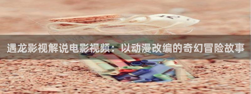 樱桃污污小视频：遇龙影视解说电影视频：以动漫改编的奇幻冒险故事